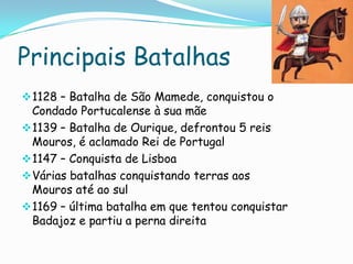 Principais Batalhas
 1128 – Batalha de São Mamede, conquistou o

Condado Portucalense à sua mãe
 1139 – Batalha de Ourique, defrontou 5 reis
Mouros, é aclamado Rei de Portugal
 1147 – Conquista de Lisboa
 Várias batalhas conquistando terras aos
Mouros até ao sul
 1169 – última batalha em que tentou conquistar
Badajoz e partiu a perna direita

 