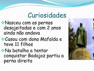 Curiosidades

Nasceu com as pernas

desajeitadas e com 2 anos
ainda não andava
Casou com dona Mafalda e
teve 11 filhos
Na batalha a tentar
conquistar Badajoz partiu a
perna direita

 