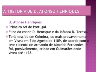D. Afonso Henriques   Primeiro rei de Portugal.  Filho do conde D. Henrique e da infanta D. Teresa.  Terá nascido em Coimbra, ou mais provavelmente em Viseu em 5 de Agosto de 1109, de acordo com a tese recente de Armando de Almeida Fernandes, e foi, possivelmente, criado em Guimarães onde viveu até 1128.  