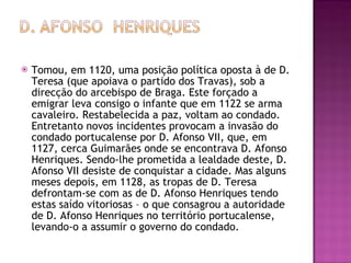 Tomou, em 1120, uma posição política oposta à de D. Teresa (que apoiava o partido dos Travas), sob a direcção do arcebispo de Braga. Este forçado a emigrar leva consigo o infante que em 1122 se arma cavaleiro. Restabelecida a paz, voltam ao condado. Entretanto novos incidentes provocam a invasão do condado portucalense por D. Afonso VII, que, em 1127, cerca Guimarães onde se encontrava D. Afonso Henriques. Sendo-lhe prometida a lealdade deste, D. Afonso VII desiste de conquistar a cidade. Mas alguns meses depois, em 1128, as tropas de D. Teresa defrontam-se com as de D. Afonso Henriques tendo estas saído vitoriosas – o que consagrou a autoridade de D. Afonso Henriques no território portucalense, levando-o a assumir o governo do condado. 
