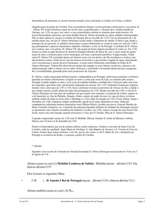 22 jun 2015 Descendentes de D. Afonso Henriques Rei de Portugal Página 2
dominadores da península; os mouros haviam tomado Leiria, derrotado os cristãos em Tomar, e tinham
chegado quase às portas de Coimbra. Esta circunstância obrigou o jovem príncipe a pedir pazes a seu primo, D.
Afonso VII. Então fortificou a parte do sul do reino, e partindo para o: Alentejo deu a célebre batalha de
Ourique, em 1139, em que o seu valor e a sua extraordinária valentia se armaram dum modo heróico. Os
nossos historiadores quiseram, que nesta batalha fosse D. Afonso aclamado rei, pelos soldados entusiasmados.
Mas as datas opõem-se, porque o combate de Ourique deu-se em julho de 1139, e há um documento de 1 de
outubro desse ano, em que D. Afonso Henriques recebe ainda o tratamento de infante. O facto é que, desde o
princípio do seu governo, os súbditos foram pouco a pouco habituando-se a tratá-lo como rei, mas em 1140 é
que principiaram a aparecer documentos repetidos, tratando-o como rei de Portugal. A ambição de D. Afonso
era a realeza, mas o seu primo, D. Afonso VII, não queria de forma alguma reconhece-lo como rei. Em 1143,
dirigiu-se então ao papa Inocêncio II, declarou Portugal tributário da Santa Sé, com o censo anual de quatro
onças de ouro, e reclamou para a nova monarquia, em troca, a protecção pontifícia. O papa acedeu. Ainda
assim D. Afonso VII, assinando depois em Samora a paz com seu primo, não lhe reconheceu a realeza, mas
não protestou contra o título de rei, que ele tomava na escritura, a que assistiu o legado do papa, sancionando
com a sua presença a aurora da nova monarquia. A coroa estava finalmente consolidada na fronte de D.
Afonso Henriques. Tinham-lha oferecido nas pontas das espadas os seus valentes cavaleiros, colocara-a ele
audaciosamente sobre a cabeça com as mãos vitoriosas, e inclinando-a levemente diante da tiara, assegurara-
lhe a inviolabilidade, garantida pelos raios protectores do Vaticano.
D. Afonso, vendo conquistada definitivamente a independência de Portugal, ambicionou aumentar o território,
apertado em limites estreitíssimos. Cingido ao norte e a leste pelo reino de Leão, ao ocidente pelo oceano,
Portugal só podia ampliar-se para o sul à custa de renhidas batalhas e porfiada luta. Começou então uma série
de conquistas, qual delas mais valentemente disputada aos mouros. Em 1147 é Santarém tomada por surpresa;
durante vinte e dois anos de 1147 a 1163, houve continuas invasões na província de Alcácer do Sal; a cidade é
que sempre resistia, caindo afinal nas mãos dos portugueses em 1158. Desde essa data até 1169, a vida de D.
Afonso Henriques foi uma série de combates em que sempre saia vencedor; à conquista de Lisboa, seguira-se
a de Santarém; as vilas de Palmela, Almada e Sintra, caíram em poder do novo rei, que em breve se tornou
também senhor de todas as terras entre o Mondego e o Tejo; Beja foi tomada em 1162, Évora, Moura, Serpa e
Sesimbra, em 1166; continuou sempre combatendo, apesar de já muito adiantado em anos, tendo por
companheiros esforçados homens destemidos como Martim Moniz, Geraldo sem pavor, Gonçalo Mendes da
Maia, Fernando Gonçalves, etc. O período das gloriosas façanhas militares do fundador da monarquia encerra-
se epicamente com a heróica resistência de Santarém e Lisboa. em 1184, contra a invasão do emir Iussuf Abu
Jacub, morto com uma lançada, quando atravessava o Tejo, por D. Sancho, filho de D. Afonso Henriques.
O grande conquistador casara em 1146 com D. Mafalda, filha de Amadeu II, conde de Mariana e Sabóia;
faleceu com 74 anos a 6 de dezembro de 1185.
Dizem os historiadores que era de estatura atlética e porte majestoso. Fundou o convento de Santa Cruz de
Coimbra, onde jaz sepultado, Santa Maria de Alcobaça, S. João Baptista de Tarouca, e S. Vicente de Fora em
Lisboa. Fundou duas ordens militares. a da Ala, que já, não existe; e a de S. Bento de Avir; introduziu em
Portugal os cavaleiros de Rodes, e começou a ponte de Coimbra.
* Adenda:
Segundo a tese recente de Armando de Almeida Fernandes D. Afonso Henriques terá nascido em Viseu em 5
de agosto de 110
Afonso casou-se com (1) Mafalda Condessa de Sabóia4
. Mafalda nasceu dd/mm/1125. Ela
faleceu dd/mm/1157.
Eles tiveram os seguintes filhos
+ 2 M i. D. Sancho I Rei de Portugal nasceu dd/mm/1154 e faleceu dd/mm/1211.
Afonso também casou-se com1 (2) N....
 