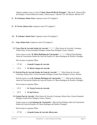 22 jun 2015 Descendentes de D. Afonso Henriques Rei de Portugal Página 27
Aldonça também casou-se com1 (2) Dom Afonso III Rei de Portugal58,59
, filho de D. Afonso II Rei
de Portugal e Urraca Infanta de Castela. Afonso nasceu 60
dd/mm/1210. Ele faleceu61
dd/mm/1279.
98. D. Constança Afonso Gato é impresso como #32 à página 9.
99. D. Tereza Afonso Gato é impresso como #33 à página 9.
100. D. Guiomar Afonso Gato é impresso como #34 à página 9.
101. Lopo Afonso Gato é impresso como #35 à página 9.
102.Vasco Paes de Azevedo Senhor de Azevedo557,558,559,560,561,562
(Paio Soares de Azevedo, Constança
Afonso Gato, Urraca Fernandes Pellegrin, Fernão Pires Pellegrin, Urraca, Afonso).
Vasco casou-se com569
D. Maria Rodrigues de Vasconcelos563,564,565,566,567,568
, filha de Dom Rodrigo
Annes de Vasconcelos Senhor do Couto de Penella e D. Mecia Rodrigues de Penella e Penegate.
Eles tiveram os seguintes filhos
+ 173 M i. Gonçalo Vasques de Azevedo.
+ 174 F ii. D. Mecia Vasques de Azevedo.
103.Estevão Paes de Azevedo Senhor do Couto de Azevedo570,571,572,573
(Paio Soares de Azevedo,
Constança Afonso Gato, Urraca Fernandes Pellegrin, Fernão Pires Pellegrin, Urraca, Afonso).
Estevão casou-se com D. Guiomar Rodrigues de Vasconcelos574,575,576,577
, filha de Dom Rodrigo
Annes de Vasconcelos Senhor do Couto de Penella e D. Mecia Rodrigues de Penella e Penegate.
Eles tiveram os seguintes filhos
+ 175 F i. D. Tereza Correa de Azevedo.
+ 176 F ii. D. Ines Esteves.
104.Gomes Paes de Azevedo578
(Paio Soares de Azevedo, Constança Afonso Gato, Urraca Fernandes
Pellegrin, Fernão Pires Pellegrin, Urraca, Afonso).
Gomes casou-se com Constança de Vasconcelos579
, filha de Dom Rodrigo Annes de Vasconcelos
Senhor do Couto de Penella e D. Mecia Rodrigues de Penella e Penegate.
Eles tiveram os seguintes filhos
+ 177 M i. Gonçalo Gomes de Azevedo Alferes-mor.
 