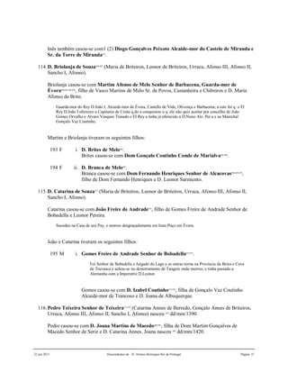 22 jun 2015 Descendentes de D. Afonso Henriques Rei de Portugal Página 31
Inês também casou-se com1 (2) Diogo Gonçalves Peixoto Alcaide-mor do Castelo de Miranda e
Sr. da Torre de Miranda657
.
114.D. Briolanja de Souza658,659
(Maria de Briteiros, Leonor de Briteiros, Urraca, Afonso III, Afonso II,
Sancho I, Afonso).
Briolanja casou-se com Martim Afonso de Melo Senhor de Barbacena, Guarda-mor de
Évora660,661,662,663
, filho de Vasco Martins de Melo Sr. de Povos, Castanheira e Chibeiros e D. Maria
Afonso de Brito.
Guarda-mor do Rey D.João I, Alcaide-mor de Évora, Castello de Vide, Olivença e Barbacena; a este foi q. o El
Rey D.João I ofereceo a Capitania de Ceuta q.do a conquistou o q. ele não quiz aceitar por concelho de João
Gomes Orvalho e Alvaro Vasques Tisnado e El Rey a tinha já oferecido a D.Nuno Alz. Per.a e ao Marechal
Gonçalo Vaz Coutinho.
Martim e Briolanja tiveram os seguintes filhos:
193 F i. D. Brites de Melo664
.
Brites casou-se com Dom Gonçalo Coutinho Conde de Marialva665,666
.
194 F ii. D. Branca de Melo667
.
Branca casou-se com Dom Fernando Henriques Senhor de Alcacovas668,669,670
,
filho de Dom Fernando Henriques e D. Leonor Sarmiento.
115.D. Catarina de Souza671
(Maria de Briteiros, Leonor de Briteiros, Urraca, Afonso III, Afonso II,
Sancho I, Afonso).
Catarina casou-se com João Freire de Andrade672
, filho de Gomes Freire de Andrade Senhor de
Bobadella e Leonor Pereira.
Sucedeo na Casa de seu Pay, e morreo desgraçadamente em hum Poço em Évora.
João e Catarina tiveram os seguintes filhos:
195 M i. Gomes Freire de Andrade Senhor de Bobadella673,674
.
Foi Senhor de Bobadella e Julgado do Lago e as outras terras na Província da Beira e Cova
de Travanca e achou-se no desterramento de Tangere onde morreo, e tinha passado a
Alemanha com a Imperatriz D.Leonor.
Gomes casou-se com D. Izabel Coutinho675,676
, filha de Gonçalo Vaz Coutinho
Alcaide-mor de Trancoso e D. Joana de Albuquerque.
116.Pedro Teixeira Senhor de Teixeira677,678
(Catarina Annes de Berredo, Gonçalo Annes de Briteiros,
Urraca, Afonso III, Afonso II, Sancho I, Afonso) nasceu 679
dd/mm/1390.
Pedro casou-se com D. Joana Martins de Macedo680,681
, filha de Dom Martim Gonçalves de
Macedo Senhor de Seriz e D. Catarina Annes. Joana nasceu 682
dd/mm/1420.
 