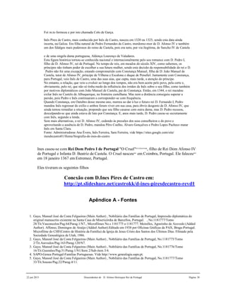 22 jun 2015 Descendentes de D. Afonso Henriques Rei de Portugal Página 38
Foi m.to formoza e por isto chamada Colo de Garça.
Inês Pires de Castro, mais conhecida por Inês de Castro, nasceu em 1320 ou 1325, sendo esta data ainda
incerta, na Galiza. Era filha natural de Pedro Fernandes de Castro, mordomo-mor de D. Afonso IV e também
um dos fidalgos mais poderosos do reino de Castela, pois era neto, por via ilegítima, de Sancho IV de Castela
e de uma singela dama portuguesa, Aldonça Lourenço de Valadares.
Esta figura histórica tornou-se conhecida nacional e internacionalmente pelo seu romance com D. Pedro I,
filho de D. Afonso IV, rei de Portugal. No tempo de reis, em meados do século XIV, como sabemos, os
príncipes não tinham poder de escolher a sua futura mulher, sendo esta decisão da responsabilidade do rei e D.
Pedro não foi uma excepção, estando comprometido com Constança Manuel, filha de D. João Manuel de
Castela, tutor de Afonso IV, príncipe de Vilhena e Escalona e duque de Penafiel. Juntamente com Constança,
para Portugal, veio Inês de Castro, uma das suas aias, que capta, mais tarde, a atenção do príncipe.
No entanto, a relação, que veio a evoluir ao longo dos tempos, não era bem aceite pelo povo, pela corte e,
obviamente, pelo rei, que não só tinha medo da influência dos irmãos de Inês sobre o seu filho, como também
por motivos diplomáticos com João Manuel de Castela, pai de Constança. Então, em 1344, o rei mandou
exilar Inês no Castelo de Albuquerque, na fronteira castelhana. Mas nem a distância conseguiu superar a
paixão, pois Pedro e Inês continuaram a corresponder-se com frequência.
Quando Constança, em Outubro desse mesmo ano, morreu ao dar à luz o futuro rei D. Fernando I, Pedro
mandou Inês regressar do exílio e ambos foram viver em sua casa, para óbvio desgosto de D. Afonso IV, que
ainda tentou remediar a situação, propondo que seu filho casasse com outra dama, mas D. Pedro recusou,
desculpando-se que ainda estava de luto por Constança. E, anos mais tarde, D. Pedro casou-se secretamente
com Inês, segundo a lenda.
Sem mais alternativas, o rei D. Afonso IV, cedendo às pressões dos seus conselheiros e do povo e
aproveitando a ausência de D. Pedro, mandou Pêro Coelho, Álvaro Gonçalves e Pedro Lopes Pacheco matar
Inês em Santa Clara.
Fonte: Administradoras Ana Évora, Inês Ferreira, Sara Ferreira, vide https://sites.google.com/site/
inesdecastro01/Home/biografia-de-ines-de-castro
Ines casou-se com Rei Dom Pedro I de Portugal "O Cruel"837,838,839,840
, filho de Rei Dom Afonso IV
de Portugal e Infanta D. Beatriz de Castela. O Cruel nasceu841
em Coimbra, Portugal. Ele faleceu842
em 18 janeiro 1367 em Estremoz, Portugal.
Eles tiveram os seguintes filhos
Conexão com D.Ines Pires de Castro em:
http://pt.slideshare.net/castrokk/d-ines-piresdecastro-revd1
Apêndice A - Fontes
1. Gayo, Manoel José da Costa Felgueiras (Main Author) , Nobiliário das Famílias de Portugal, Impressão diplomática do
original manuscrito existente na Santa Casa de Misericórdia de Barcellos, Portugal. , No.1181777/Tomo
28/Tit.Vasconcelos/Pag.64/Parag.1/N7., Microfilmes No.s 1181775 a 1181777. Meirelles, Agostinho de Azevedo (Added
Author). Affonso, Domingos de Araújo (Added Author).Editado em 1938 por Oficinas Gráficas da PAX, Braga-Portugal.
Microfilme do CHF(Centro de História da Família) da Igreja de Jesus Cristo dos Santos dos Últimos Dias. Filmado pela
Sociedade Genealógica de Utah, 1986.
2. Gayo, Manoel José da Costa Felgueiras (Main Author) , Nobiliário das Famílias de Portugal, No.1181775/Tomo
2/Tit.Azevedos/Pag.163/Parag.120/N7.
3. Gayo, Manoel José da Costa Felgueiras (Main Author) , Nobiliário das Famílias de Portugal, No.1181776/Tomo
16/Tit.Gusmões/Pag.51/Parag.1/N1/Item 2/Sub-item 3/4.
4. SAPO-Genea Portugal-Familias Portuguesas. Vide http://www.genealogia.sapo.pt.
5. Gayo, Manoel José da Costa Felgueiras (Main Author) , Nobiliário das Famílias de Portugal, No.1181777/Tomo
33/Tit.Souzas/Pag.22/Parag.4/11.
 