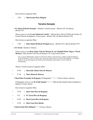 22 jun 2015 Descendentes de D. Afonso Henriques Rei de Portugal Página 4
Eles tiveram os seguintes filhos
+ 8 M i. Dom Fernão Pires Pellegrin.
Terceira Geração
5.D. Afonso II Rei de Portugal25,26
(Sancho I, Afonso) nasceu dd/mm/1185. Ele faleceu
dd/mm/1223.
Afonso casou-se com Urraca Infanta de Castela27,28
, filha de Dom Afonso VIII Rei de Castela e D.
Leonor Princesa da Inglaterra. Urraca nasceu dd/mm/1186. Ela faleceu dd/mm/1220.
Eles tiveram os seguintes filhos
+ 9 M i. Dom Afonso III Rei de Portugal nasceu dd/mm/1210 e faleceu dd/mm/1279.
6.D. Tereza29
(Sancho I, Afonso).
Tereza casou-se com Dom Afonso Teles de Menezes Sr. de Valadolid Monte Alegre e Vila de
Menezes30
, filho de Dom Telo Pires de Menezes e D. Urraca Garcia Porca.
Foi o q. povou Alburquerque. Achou-se na Novas de Tolosa, ee doi hum dos q. rompeu a Cadea de Palanque
do Rey de Marrocos, e por isto tomou como Armas hua Cadea; achou-se na Guerra de Andaluzia e na Tomada
de Jaen e fez sete annos guerra aos sarracenos da Extremadura conservando-se no seu Castelo de
Alburquerque.
Afonso e Tereza tiveram os seguintes filhos:
+ 10 M i. Dom João Afonso Teles de Menezes.
+ 11 M ii. Dom Afonso de Menezes.
7.Dom Pedro Fernandes de Bragança "O Braganção"31,32,33,34,35,36,37
(Tereza Afonso, Afonso).
O Braganção casou-se com D. Froile Sanches38,39,40,41,42,43,44
, filha de Dom Sancho Nunes de Barboza e
Infanta D. Teresa Afonso.
Eles tiveram os seguintes filhos
+ 12 M i. Dom Nuno Pires de Bragança.
+ 13 F ii. D. Tereza Pires de Bragança.
+ 14 M iii. Dom Gracia Pires de Bragança.
+ 15 M iv. Dom Vasco Pires Beirão.
8.Dom Fernão Pires Pellegrin45,46,47,48,49
(Urraca, Afonso).
 