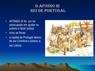 D.AFONSO III  REI DE PORTUGAL AFONSO III foi  um rei preocupado em ajudar os pobres e fazer justiça criou as feiras a capital de Portugal deixou de ser Coimbra e passou a ser Lisboa.   