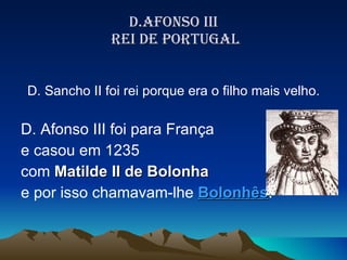D.AFONSO III  REI DE PORTUGAL D. Sancho II foi rei porque era o filho mais velho. D. Afonso III foi para França  e casou em 1235  com  Matilde II de Bolonha   e por isso chamavam-lhe  Bolonhês . 