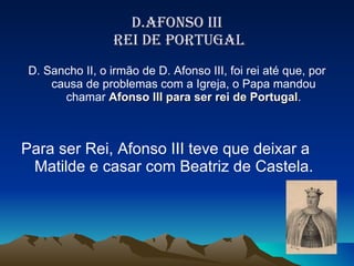 D.AFONSO III  REI DE PORTUGAL D. Sancho II, o irmão de D. Afonso III, foi rei até que, por causa de problemas com a Igreja, o Papa mandou chamar  Afonso III para ser rei de Portugal . Para ser Rei, Afonso III teve que deixar a Matilde e casar com Beatriz de Castela.  