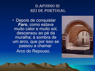 D.AFONSO III  REI DE PORTUGAL Depois de conquistar  Faro , como estava muito calor e muito sol, descansou ao pé da muralha; à sombra de um arco, que por isso se passou a chamar  Arco do Repouso.  