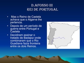 D.AFONSO III  REI DE PORTUGAL Mas o Reino de Castela achava que o Algarve lhe pertencia. Depois de um período de guerra entre Portugal e Castela Decidiram assinar o tratado de Badajoz onde combinaram que o Rio Guadiana fazia fronteira entre os dois Reinos. 