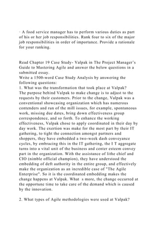 · A food service manager has to perform various duties as part
of his or her job responsibilities. Rank four to six of the major
job responsibilities in order of importance. Provide a rationale
for your ranking.
Read Chapter 19 Case Study- Valpak in The Project Manager’s
Guide to Mastering Agile and answer the below questions in a
submitted essay.
Write a 1500-word Case Study Analysis by answering the
following questions:
1. What was the transformation that took place at Valpak?
The purpose behind Valpak to make change is to adjust to the
requests by their customers. Prior to the change, Valpak was a
conventional showcasing organization which has numerous
contenders and run of the mill issues, for example, spontaneous
work, missing due dates, bring down effectiveness group
correspondence, and so forth. To enhance the working
effectiveness, Valpak chose to apply coordinated in their day by
day work. The exertion was make for the most part by their IT
gathering, to tight the connection amongst partners and
shoppers, they have embedded a two-week dash conveyance
cycles, by embracing this in the IT gathering, the I T aggregate
turns into a vital unit of the business and center esteem convey
part in the organization. With the assistance of lithe chief and
CIO (nimble official champion), they have understood the
embedding of deft authority in the entire group, and effectively
make the organization as an incredible case of "The Agile
Enterprise". So it is the coordinated embedding makes the
change happens at Valpak. What s more, the change occurred at
the opportune time to take care of the demand which is caused
by the innovation.
2. What types of Agile methodologies were used at Valpak?
 