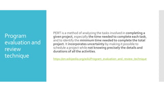 Program
evaluation and
review
technique
PERT is a method of analyzing the tasks involved in completing a
given project, especially the time needed to complete each task,
and to identify the minimum time needed to complete the total
project. It incorporates uncertainty by making it possible to
schedule a project while not knowing precisely the details and
durations of all the activities.
https://en.wikipedia.org/wiki/Program_evaluation_and_review_technique
 