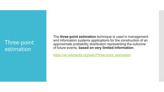 Three-point
estimation
The three-point estimation technique is used in management
and information systems applications for the construction of an
approximate probability distribution representing the outcome
of future events, based on very limited information.
https://en.wikipedia.org/wiki/Three-point_estimation
 