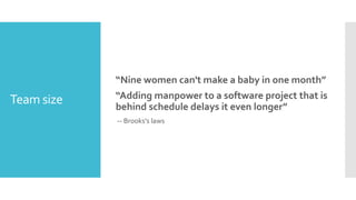 Team size
“Nine women can't make a baby in one month”
“Adding manpower to a software project that is
behind schedule delays it even longer”
-- Brooks's laws
 