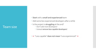 Team size
 Start with a small and experienced team
 Add some less experienced developers after a while
 Is the project is struggling at the end?
 Don’t add more developers!
 Instead remove less capable developers!
 ☞ “Less capable” does not mean “Less experienced” ☜
 