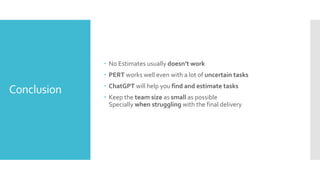 Conclusion
 No Estimates usually doesn’t work
 PERT works well even with a lot of uncertain tasks
 ChatGPT will help you find and estimate tasks
 Keep the team size as small as possible
Specially when struggling with the final delivery
 