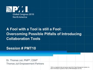 A Fool with a Tool is still a Fool:Overcoming Possible Pitfalls of Introducing Collaboration ToolsSession # PMT10 Dr. Thomas Juli, PMP®, CSM® Thomas Juli Empowerment Partners “PMI” is a registered trade and service mark of the Project Management Institute, Inc.    ©2010 Permission is granted to PMI for PMI® Marketplace use only 