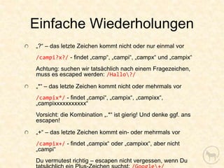 Einfache Wiederholungen
„?“ – das letzte Zeichen kommt nicht oder nur einmal vor
/campi?x?/ - findet „camp“, „campi“, „campx“ und „campix“
Achtung: suchen wir tatsächlich nach einem Fragezeichen,
muss es escaped werden: /Hallo?/

„*“ – das letzte Zeichen kommt nicht oder mehrmals vor
/campix*/ - findet „campi“, „campix“, „campixx“,
„campixxxxxxxxxxx“
Vorsicht: die Kombination „.*“ ist gierig! Und denke ggf. ans
escapen!

„+“ – das letzte Zeichen kommt ein- oder mehrmals vor
/campix+/ - findet „campix“ oder „campixx“, aber nicht
„campi“
Du vermutest richtig – escapen nicht vergessen, wenn Du
 
