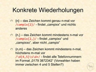 Konkrete Wiederholungen
{n} – das Zeichen kommt genau n-mal vor
/campix{2}/ - findet „campixx“ und nichts
anderes

{n,} – das Zeichen kommt mindestens n-mal vor
/campix{2,}/ - findet „campixx“ und
„campixxx“, aber nicht „campix“

{n,m} – das Zeichen kommt mindestens n-mal,
höchstens m-mal vor
/d{4,5}sd+/ - findet alle Telefonnummern
im Format „0179 3872342“ (Vorwahlen haben
immer zwischen 4 und 5 Stellen?)
 