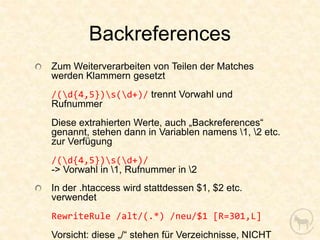Backreferences
Zum Weiterverarbeiten von Teilen der Matches
werden Klammern gesetzt
/(d{4,5})s(d+)/ trennt Vorwahl und
Rufnummer
Diese extrahierten Werte, auch „Backreferences“
genannt, stehen dann in Variablen namens 1, 2 etc.
zur Verfügung
/(d{4,5})s(d+)/
-> Vorwahl in 1, Rufnummer in 2
In der .htaccess wird stattdessen $1, $2 etc.
verwendet
RewriteRule /alt/(.*) /neu/$1 [R=301,L]
Vorsicht: diese „/“ stehen für Verzeichnisse, NICHT
 