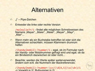Alternativen
„|“ – Pipe-Zeichen
Entweder die linke oder rechte Version
/ma|ey|ie?r/i - findet alle möglichen Schreibweisen des
Namens „Mayer“, „Maier“, „Meier“, „Meyer“, „Mayr“,
„Mair“...
Wenn mehr als ein Buchstabe betroffen ist oder sich die
Alternativen schachteln, müssen Klammern drumrum
helfen
/(handy|mobil)-?nummer/i – egal, ob im Formular nach
der Handy- oder Mobilnummer gefragt wird und egal, ob da
ein Bindestrich dazwischen ist oder nicht...
Beachte: werden die Werte später weiterverwendet,
ändern sich evtl. die Nummern der Backreferences:
/(handy|mobil)-?nummer:s+/(d{4,5})s(d+)/i
 