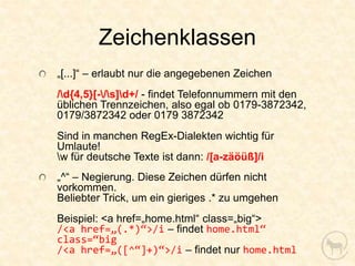 Zeichenklassen
„[...]“ – erlaubt nur die angegebenen Zeichen
/d{4,5}[-/s]d+/ - findet Telefonnummern mit den
üblichen Trennzeichen, also egal ob 0179-3872342,
0179/3872342 oder 0179 3872342
Sind in manchen RegEx-Dialekten wichtig für
Umlaute!
w für deutsche Texte ist dann: /[a-zäöüß]/i
„^“ – Negierung. Diese Zeichen dürfen nicht
vorkommen.
Beliebter Trick, um ein gieriges .* zu umgehen
Beispiel: <a href=„home.html“ class=„big“>
/<a href=„(.*)“>/i – findet home.html“
class=“big
/<a href=„([^“]+)“>/i – findet nur home.html
 