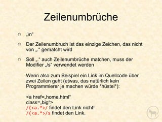 Zeilenumbrüche
„n“
Der Zeilenumbruch ist das einzige Zeichen, das nicht
von „.“ gematcht wird
Soll „.“ auch Zeilenumbrüche matchen, muss der
Modifier „/s“ verwendet werden

Wenn also zum Beispiel ein Link im Quellcode über
zwei Zeilen geht (etwas, das natürlich kein
Programmierer je machen würde *hüstel*):

<a href=„home.html“
class=„big“>
/(<a.*>/ findet den Link nicht!
/(<a.*>/s findet den Link.
 
