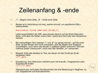 Zeilenanfang & -ende
„^“ – Beginn einer Zeile, „$“ – Ende einer Zeile

Beides ist in Verbindung mit mod_rewrite sinnvoll, um spezifische URLs
weiterzuleiten
RewriteRule ^sinn$ /404.html [R=302,L]
Leitet ausschließlich die URL www.domain.de/sinn auf die Nicht-Gefunden-
Seite, nicht aber die Seiten unsinn.html, macht-sinn.html oder das Verzeichnis
/sinnlos

Bei mehrzeiligem Text matchen „^“ und „$“ nur genau einmal – auf die erste
Zeile. Ist das Muster dort nicht vorhanden, wird die RegEx kein Ergebnis
zurückliefern, auch wenn das Muster in späteren Zeilen vorkommt. Will man
mehrere Zeilen untersuchen, muss man den Modifier „/m“ verwenden.

Beispiel: finde alle Absätze im Text, bei denen ich den Punkt am Ende
vergessen habe:
/[^.]$/m

Erweiterung: eine Zeile kann natürlich auch mit Ausrufe-, Fragezeichen oder
Doppelpunkt enden:
/[^.?!:]$/m
Überraschung: nicht jedes Sonderzeichen hat eine Bedeutung in RegExes, so
z.B. Doppelpunkt und Ausrufezeichen.
 