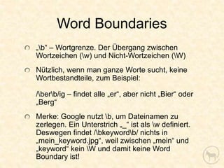 Word Boundaries
„b“ – Wortgrenze. Der Übergang zwischen
Wortzeichen (w) und Nicht-Wortzeichen (W)
Nützlich, wenn man ganze Worte sucht, keine
Wortbestandteile, zum Beispiel:

/berb/ig – findet alle „er“, aber nicht „Bier“ oder
„Berg“
Merke: Google nutzt b, um Dateinamen zu
zerlegen. Ein Unterstrich „_“ ist als w definiert.
Deswegen findet /bkeywordb/ nichts in
„mein_keyword.jpg“, weil zwischen „mein“ und
„keyword“ kein W und damit keine Word
Boundary ist!
 