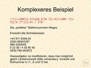 Komplexeres Beispiel
/^((+|00)[1-9]d{0,3}|0 ?[1-9]|(00? ?[1-
9][d ]*))[d-/ ]*$/

Die „perfekte“ Telefonnummern-Regex.
Erwischt alle Schreibweisen
+43 911 6348-24
(030) 86402357
089 4359045
0 22 56 / 4 35 90 45
0030-795-463872
Hausaufgabe: so modifizieren, dass man möglichst
gleich Ländervorwahl (falls vorhanden), Vorwahl und
Rufnummer in 1, 2 und 3 hat.
 