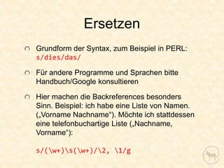Ersetzen
Grundform der Syntax, zum Beispiel in PERL:
s/dies/das/

Für andere Programme und Sprachen bitte
Handbuch/Google konsultieren

Hier machen die Backreferences besonders
Sinn. Beispiel: ich habe eine Liste von Namen.
(„Vorname Nachname“). Möchte ich stattdessen
eine telefonbuchartige Liste („Nachname,
Vorname“):

s/(w+)s(w+)/2, 1/g
 