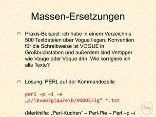 Massen-Ersetzungen
Praxis-Beispiel: ich habe in einem Verzeichnis
500 Textdateien über Vogue liegen. Konvention
für die Schreibweise ist VOGUE in
Großbuchstaben und außerdem sind Vertipper
wie Vouge oder Voque drin. Wie korrigiere ich
alle Texte?


Lösung: PERL auf der Kommandozeile

perl –p –i –e
„s/bvou?g|qu?eb/VOGUE/ig“ *.txt

(Merkhilfe: „Perl-Kuchen“ – Perl-Pie – Perl –p –i
 