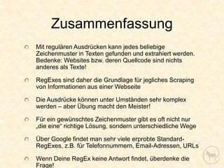 Zusammenfassung
Mit regulären Ausdrücken kann jedes beliebige
Zeichenmuster in Texten gefunden und extrahiert werden.
Bedenke: Websites bzw. deren Quellcode sind nichts
anderes als Texte!

RegExes sind daher die Grundlage für jegliches Scraping
von Informationen aus einer Webseite

Die Ausdrücke können unter Umständen sehr komplex
werden – aber Übung macht den Meister!

Für ein gewünschtes Zeichenmuster gibt es oft nicht nur
„die eine“ richtige Lösung, sondern unterschiedliche Wege

Über Google findet man sehr viele erprobte Standard-
RegExes, z.B. für Telefonnummern, Email-Adressen, URLs

Wenn Deine RegEx keine Antwort findet, überdenke die
Frage!
 