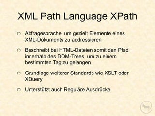 XML Path Language XPath
 Abfragesprache, um gezielt Elemente eines
 XML-Dokuments zu addressieren

 Beschreibt bei HTML-Dateien somit den Pfad
 innerhalb des DOM-Trees, um zu einem
 bestimmten Tag zu gelangen

 Grundlage weiterer Standards wie XSLT oder
 XQuery

 Unterstützt auch Reguläre Ausdrücke
 