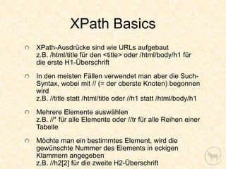 XPath Basics
XPath-Ausdrücke sind wie URLs aufgebaut
z.B. /html/title für den <title> oder /html/body/h1 für
die erste H1-Überschrift
In den meisten Fällen verwendet man aber die Such-
Syntax, wobei mit // (= der oberste Knoten) begonnen
wird
z.B. //title statt /html/title oder //h1 statt /html/body/h1
Mehrere Elemente auswählen
z.B. //* für alle Elemente oder //tr für alle Reihen einer
Tabelle
Möchte man ein bestimmtes Element, wird die
gewünschte Nummer des Elements in eckigen
Klammern angegeben
z.B. //h2[2] für die zweite H2-Überschrift
 