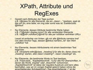 XPath, Attribute und
          RegExes
Gezielt nach Attributen der Tags suchen
z.B. //@class für alle Elemente, die ein „class=...“ besitzen, egal ob
das ein div, eine table, ein img oder sonst was ist. Eselsbrücke:
@ttribut!

Nur Elemente, dessen Attribute bestimmte Werte haben
z.B. //*[@style=‚display:none‘] für alle versteckten Elemente
z.B. //a[@rel=‚nofollow‘]/@href für alle per nofollow verlinkten URLs
Lesart ist einfacher von hinten: gib mir alle @ttribute namens href
von allen Anchor-Tags, dessen @ttribut namens „rel“ den Wert
„nofollow“ hat

Nur Elemente, dessen Attributwerte mit einem bestimmten Text
beginnen
z.B. //div[starts-with(@class, „heading“)] für alle div, deren class mit
„heading“ starten, also class=„heading1“, class=„heading2“ etc.

Nur Elemente, die bestimmte Worte im Text besitzen
z.B. //h2[re:test(., ‘Kapitel|Abschnitt', 'i')] für alle H2-Überschriften, in
denen die Worte „Kapitel“ oder „Abschnitt“ vorkommen.
„Kapitel|Abschnitt“ ist dabei der reguläre Ausdruck und kann alles
beinhalten, was wir im vorigen Kapitel gelernt haben (ohne die
einschließenden Schrägstriche!). Das anschließende „i“ ist der
 