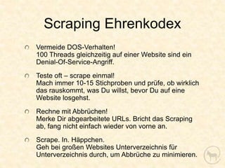 Scraping Ehrenkodex
Vermeide DOS-Verhalten!
100 Threads gleichzeitig auf einer Website sind ein
Denial-Of-Service-Angriff.
Teste oft – scrape einmal!
Mach immer 10-15 Stichproben und prüfe, ob wirklich
das rauskommt, was Du willst, bevor Du auf eine
Website losgehst.
Rechne mit Abbrüchen!
Merke Dir abgearbeitete URLs. Bricht das Scraping
ab, fang nicht einfach wieder von vorne an.
Scrape. In. Häppchen.
Geh bei großen Websites Unterverzeichnis für
Unterverzeichnis durch, um Abbrüche zu minimieren.
 