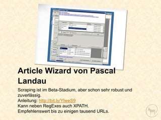 Article Wizard von Pascal
Landau
Scraping ist im Beta-Stadium, aber schon sehr robust und
zuverlässig.
Anleitung: http://bit.ly/YlweS9
Kann neben RegExes auch XPATH.
Empfehlenswert bis zu einigen tausend URLs.
 