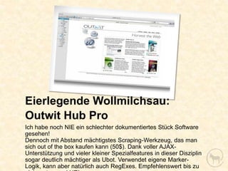 Eierlegende Wollmilchsau:
Outwit Hub Pro
Ich habe noch NIE ein schlechter dokumentiertes Stück Software
gesehen!
Dennoch mit Abstand mächtigstes Scraping-Werkzeug, das man
sich out of the box kaufen kann (50$). Dank voller AJAX-
Unterstützung und vieler kleiner Spezialfeatures in dieser Disziplin
sogar deutlich mächtiger als Ubot. Verwendet eigene Marker-
Logik, kann aber natürlich auch RegExes. Empfehlenswert bis zu
 