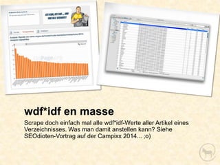 wdf*idf en masse
Scrape doch einfach mal alle wdf*idf-Werte aller Artikel eines
Verzeichnisses. Was man damit anstellen kann? Siehe
SEOdioten-Vortrag auf der Campixx 2014... ;o)
 