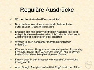Reguläre Ausdrücke
Wurden bereits in den 60ern entwickelt
Beschreiben, wie eine zu suchende Zeichenkette
aufgebaut ist („Pattern Matching“)
Ergeben erst mal eine Wahr/Falsch-Aussage (der Text
entspricht diesem Muster oder nicht), können aber auch
Zeichenfolgen extrahieren oder ersetzen
Werden in allen gängigen Programmiersprachen
unterstützt
Können in vielen Programmen wie Notepad++, Screaming
Frog oder OpenOffice verwendet werden. Nur MS Word
hat natürlich einen komplett eigenen „Dialekt“.
Finden auch in der .htaccess von Apache Verwendung
(mod_rewrite)
Auch Google Analytics unterstützt RegExes in den Filtern
 