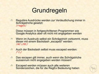 Grundregeln
Reguläre Ausdrücke werden zur Verdeutlichung immer in
Schrägstriche gesetzt:
/regex/
Diese müssen in fortgeschrittenen Programmen wie
Google Analytics aber oft nicht mit angegeben werden
Wenn im Ausdruck selbst ein Schrägstrich vorkommt, muss
dieser mit einem Backslash „escaped“ werden:
/AC/DC/
Auch der Backslash selbst muss escaped werden:
//
Das escapen gilt immer, auch wenn die Schrägstriche
aussenrum nicht angegeben werden müssen!
Escaped werden müssen auch alle weiteren
Sonderzeichen, die für die RegEx Bedeutung haben
 