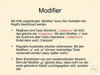 Modifier
Mit Hilfe angehängter „Modifier“ kann das Verhalten der
RegEx beeinflusst werden
   RegExes sind Case Sensitive. /campixx/ ist nicht
   das gleiche wie /Campixx/. Mit dem Modifier „i“ wird
   der Ausdruck aber Case Insensitive: /campixx/i
   findet dann auch „Campixx“
   Reguläre Ausdrücke arbeiten zeilenweise. Mit den
   Modifiern „s“ und „m“ können mehrzeilige Texte
   verwendet werden (dazu später mehr)
   Beim Extrahieren von sich wiederholenden Mustern
   führt der Modifier „g“ (global) dazu, dass nicht nur der
   erste gefundene Match zurückgegeben wird, sondern
   alle
 