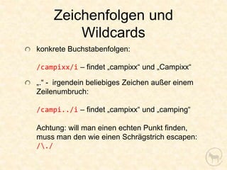 Zeichenfolgen und
         Wildcards
konkrete Buchstabenfolgen:

/campixx/i – findet „campixx“ und „Campixx“

„.“ - irgendein beliebiges Zeichen außer einem
Zeilenumbruch:

/campi../i – findet „campixx“ und „camping“

Achtung: will man einen echten Punkt finden,
muss man den wie einen Schrägstrich escapen:
/./
 