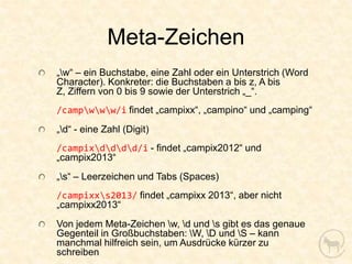 Meta-Zeichen
„w“ – ein Buchstabe, eine Zahl oder ein Unterstrich (Word
Character). Konkreter: die Buchstaben a bis z, A bis
Z, Ziffern von 0 bis 9 sowie der Unterstrich „_“.
/campwww/i findet „campixx“, „campino“ und „camping“
„d“ - eine Zahl (Digit)
/campixdddd/i - findet „campix2012“ und
„campix2013“
„s“ – Leerzeichen und Tabs (Spaces)
/campixxs2013/ findet „campixx 2013“, aber nicht
„campixx2013“
Von jedem Meta-Zeichen w, d und s gibt es das genaue
Gegenteil in Großbuchstaben: W, D und S – kann
manchmal hilfreich sein, um Ausdrücke kürzer zu
schreiben
 