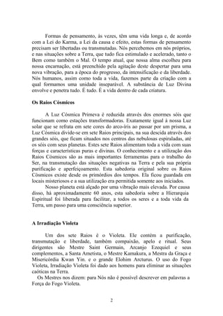 Formas de pensamento, às vezes, têm uma vida longa e, de acordo
com a Lei do Karma, a Lei da causa e efeito, estas formas de pensamento
precisam ser libertadas ou transmutadas. Nós percebemos em nós próprios,
e nas situações sobre a Terra, que tudo fica estimulado e acelerado, tanto o
Bem como também o Mal. O tempo atual, que nossa alma escolheu para
nossa encarnação, está preenchido pela agitação deste despertar para uma
nova vibração, para a época do progresso, da intensificação e da liberdade.
Nós humanos, assim como toda a vida, fazemos parte da criação com a
qual formamos uma unidade inseparável. A substância de Luz Divina
envolve e penetra tudo. É tudo. É a vida dentro de cada criatura.
Os Raios Cósmicos
A Luz Cósmica Primeva é reduzida através dos enormes sóis que
funcionam como estações transformadoras. Exatamente igual à nossa Luz
solar que se refrata em sete cores do arco-íris ao passar por um prisma, a
Luz Cósmica divide-se em sete Raios principais, na sua descida através dos
grandes sóis, que ficam situados nos centros das nebulosas espiraladas, até
os sóis com seus planetas. Estes sete Raios alimentam toda a vida com suas
forças e características puras e divinas. O conhecimento e a utilização dos
Raios Cósmicos são as mais importantes ferramentas para o trabalho do
Ser, na transmutação das situações negativas na Terra e pela sua própria
purificação e aperfeiçoamento. Esta sabedoria original sobre os Raios
Cósmicos existe desde os primórdios dos tempos. Ela ficou guardada em
locais misteriosos e a sua utilização era permitida somente aos iniciados.
Nosso planeta está alçado por uma vibração mais elevada. Por causa
disso, há aproximadamente 60 anos, esta sabedoria sobre a Hierarquia
Espiritual foi liberada para facilitar, a todos os seres e a toda vida da
Terra, um passo para uma consciência superior.
A Irradiação Violeta
Um dos sete Raios é o Violeta. Ele contém a purificação,
transmutação e liberdade, também compaixão, apelo e ritual. Seus
dirigentes são Mestre Saint Germain, Arcanjo Ezequiel e seus
complementos, a Santa Ametista, o Mestre Kamakura, a Mestra da Graça e
Misericórdia Kwan Yin. e o grande Elohim Arcturus. O uso do Fogo
Violeta, Irradiação Violeta foi dado aos homens para eliminar as situações
caóticas na Terra.
Os Mestres nos dizem: para Nós não é possível descrever em palavras a
Força do Fogo Violeta.
2
 
