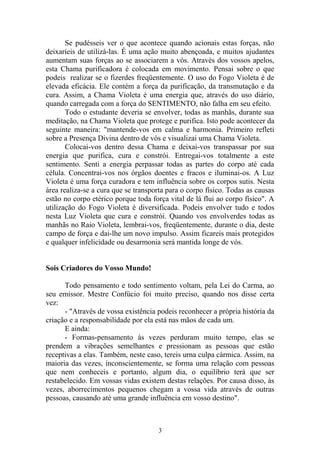 Se pudésseis ver o que acontece quando acionais estas forças, não
deixaríeis de utilizá-las. É uma ação muito abençoada, e muitos ajudantes
aumentam suas forças ao se associarem a vós. Através dos vossos apelos,
esta Chama purificadora é colocada em movimento. Pensai sobre o que
podeis realizar se o fizerdes freqüentemente. O uso do Fogo Violeta é de
elevada eficácia. Ele contém a força da purificação, da transmutação e da
cura. Assim, a Chama Violeta é uma energia que, através do uso diário,
quando carregada com a força do SENTIMENTO, não falha em seu efeito.
Todo o estudante deveria se envolver, todas as manhãs, durante sua
meditação, na Chama Violeta que protege e purifica. Isto pode acontecer da
seguinte maneira: "mantende-vos em calma e harmonia. Primeiro refleti
sobre a Presença Divina dentro de vós e visualizai uma Chama Violeta.
Colocai-vos dentro dessa Chama e deixai-vos transpassar por sua
energia que purifica, cura e constrói. Entregai-vos totalmente a este
sentimento. Senti a energia perpassar todas as partes do corpo até cada
célula. Concentrai-vos nos órgãos doentes e fracos e iluminai-os. A Luz
Violeta é uma força curadora e tem influência sobre os corpos sutis. Nesta
área realiza-se a cura que se transporta para o corpo físico. Todas as causas
estão no corpo etérico porque toda força vital de lá flui ao corpo físico". A
utilização do Fogo Violeta é diversificada. Podeis envolver tudo e todos
nesta Luz Violeta que cura e constrói. Quando vos envolverdes todas as
manhãs no Raio Violeta, lembrai-vos, freqüentemente, durante o dia, deste
campo de força e dai-lhe um novo impulso. Assim ficareis mais protegidos
e qualquer infelicidade ou desarmonia será mantida longe de vós.
Sois Criadores do Vosso Mundo!
Todo pensamento e todo sentimento voltam, pela Lei do Carma, ao
seu emissor. Mestre Confúcio foi muito preciso, quando nos disse certa
vez:
- "Através de vossa existência podeis reconhecer a própria história da
criação e a responsabilidade por ela está nas mãos de cada um.
E ainda:
- Formas-pensamento às vezes perduram muito tempo, elas se
prendem a vibrações semelhantes e pressionam as pessoas que estão
receptivas a elas. Também, neste caso, tereis urna culpa cármica. Assim, na
maioria das vezes, inconscientemente, se forma uma relação com pessoas
que nem conheceis e portanto, algum dia, o equilíbrio terá que ser
restabelecido. Em vossas vidas existem destas relações. Por causa disso, às
vezes, aborrecimentos pequenos chegam a vossa vida através de outras
pessoas, causando até uma grande influência em vosso destino".
3
 