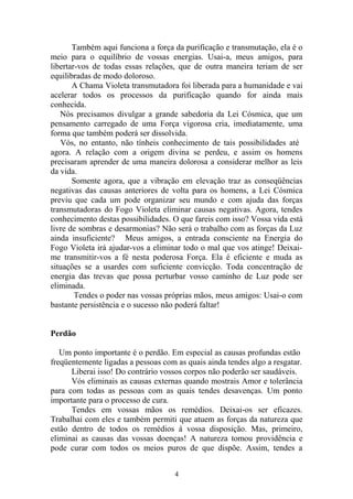 Também aqui funciona a força da purificação e transmutação, ela é o
meio para o equilíbrio de vossas energias. Usai-a, meus amigos, para
libertar-vos de todas essas relações, que de outra maneira teriam de ser
equilibradas de modo doloroso.
A Chama Violeta transmutadora foi liberada para a humanidade e vai
acelerar todos os processos da purificação quando for ainda mais
conhecida.
Nós precisamos divulgar a grande sabedoria da Lei Cósmica, que um
pensamento carregado de uma Força vigorosa cria, imediatamente, uma
forma que também poderá ser dissolvida.
Vós, no entanto, não tínheis conhecimento de tais possibilidades até
agora. A relação com a origem divina se perdeu, e assim os homens
precisaram aprender de uma maneira dolorosa a considerar melhor as leis
da vida.
Somente agora, que a vibração em elevação traz as conseqüências
negativas das causas anteriores de volta para os homens, a Lei Cósmica
previu que cada um pode organizar seu mundo e com ajuda das forças
transmutadoras do Fogo Violeta eliminar causas negativas. Agora, tendes
conhecimento destas possibilidades. O que fareis com isso? Vossa vida está
livre de sombras e desarmonias? Não será o trabalho com as forças da Luz
ainda insuficiente? Meus amigos, a entrada consciente na Energia do
Fogo Violeta irá ajudar-vos a eliminar todo o mal que vos atinge! Deixai-
me transmitir-vos a fé nesta poderosa Força. Ela é eficiente e muda as
situações se a usardes com suficiente convicção. Toda concentração de
energia das trevas que possa perturbar vosso caminho de Luz pode ser
eliminada.
Tendes o poder nas vossas próprias mãos, meus amigos: Usai-o com
bastante persistência e o sucesso não poderá faltar!
Perdão
Um ponto importante é o perdão. Em especial as causas profundas estão
freqüentemente ligadas a pessoas com as quais ainda tendes algo a resgatar.
Liberai isso! Do contrário vossos corpos não poderão ser saudáveis.
Vós eliminais as causas externas quando mostrais Amor e tolerância
para com todas as pessoas com as quais tendes desavenças. Um ponto
importante para o processo de cura.
Tendes em vossas mãos os remédios. Deixai-os ser eficazes.
Trabalhai com eles e também permiti que atuem as forças da natureza que
estão dentro de todos os remédios à vossa disposição. Mas, primeiro,
eliminai as causas das vossas doenças! A natureza tomou providência e
pode curar com todos os meios puros de que dispõe. Assim, tendes a
4
 