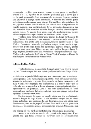 combinação perfeita para manter vossos corpos puros e saudáveis.
Utilizai-a !!! A ingestão de um remédio pressupõe que o corpo que o
recebe pode processá-lo. Mas uma condição importante é que os motivos
que causaram a doença sejam eliminados. A minoria dos homens pensa
sobre isso quando procura ajuda através dos remédios. Vós, estudantes da
Luz, que vos ocupais com os motivos que causam todas as imperfeições do
mundo, percebeis que também dentro de vós carregais estas causas, e que
não deveríeis ficar surpresos quando doenças também sobrecarregarem
vossos corpos. As causas disso estão enterradas profundamente, mesmo
assim elas perturbam o processo de harmonia em vossos corpos.
Tendes o meio para eliminar estas causas: é a Força purificadora do
Fogo Violeta. Exatamente como acontece com todo remédio natural que
normalmente tem efeito lento e cuidadoso, também acontece com o Fogo
Violeta. Quando as causas são profundas e antigas demora muito tempo,
até que um efeito surja. Então não desanimeis, queridos amigos, quando
doenças ainda ocorrerem. Não existe um meio melhor do que a Força do
Fogo Sagrado, em toda forma que conheceis: a Força purificadora do Fogo
Violeta, a Luz calmante de Cristo, a Chama Verde Curadora, a Chama da
Purificação e também todas as outras Forças.
A Força Do Raio Violeta
Tendes totalmente a capacidade de aperfeiçoar vossa própria energia
de vida. Vossos amigos da Luz e vossos professores têm este desejo. Então,
aceitai todas as possibilidades que nós vos mostramos, para transformar
vossas próprias vidas numa expressão perfeita e feliz, para deixar iluminar
vossas forças internas e, através disso, também melhorar vosso mundo. O
Raio Violeta que empregais tão intensamente é o melhor meio que foi
colocado em vossas mãos a fim de dissolver vossos próprios defeitos e
aproximar-vos da perfeição. Ano a ano este conhecimento se toma
acessível para os alunos da Luz e, cada vez mais, um número maior deles
aprende a lidar com esta Chama.
Existem grupos de alunos no mundo inteiro que têm conhecimento
sobre as Forças do Fogo Violeta. E vós, queridos amigos, que há muito
tempo palmilhais este caminho da Luz deveríeis ocupar-vos, ainda mais
intensamente, com as forças purificadoras. Direcionai as forças para todas
as situações no momento em que escutardes algo negativo. Não deixeis que
isto penetre em vós, purificai imediatamente estas energias dissonantes.
Assim, a escuridão no mundo não poderá mais propagar-se. É um
grande mal que tantas pessoas se envolvam com os acontecimentos
5
 
