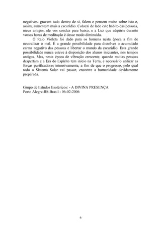 negativos, gravem tudo dentro de si, falem e pensem muito sobre isto e,
assim, aumentem mais a escuridão. Colocai de lado este hábito das pessoas,
meus amigos, ele vos conduz para baixo, e a Luz que adquiris durante
vossas horas de meditação é desse modo diminuída.
O Raio Violeta foi dado para os homens nesta época a fim de
neutralizar o mal. É a grande possibilidade para dissolver o acumulado
carma negativo das pessoas e libertar o mundo da escuridão. Esta grande
possibilidade nunca esteve à disposição dos alunos iniciantes, nos tempos
antigos. Mas, nesta época de vibração crescente, quando muitas pessoas
despertam e a Era do Espírito tem início na Terra, é necessário utilizar as
forças purificadoras intensivamente, a fim de que o progresso, pelo qual
todo o Sistema Solar vai passar, encontre a humanidade devidamente
preparada.
Grupo de Estudos Esotéricos: - A DIVINA PRESENÇA
Porto Alegre-RS-Brasil - 06-02-2006
6
 